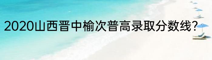 2020山西晋中榆次普高录取分数线？