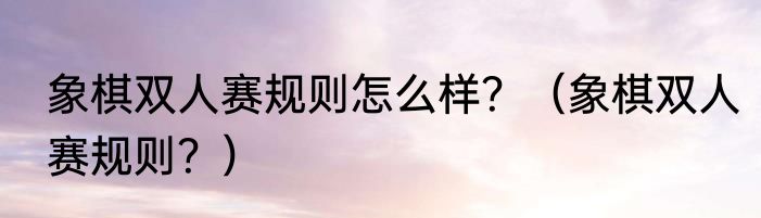 象棋双人赛规则怎么样？（象棋双人赛规则？）
