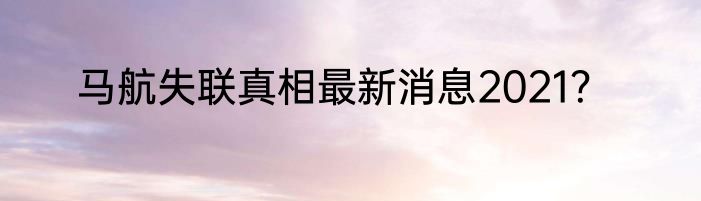马航失联真相最新消息2021？