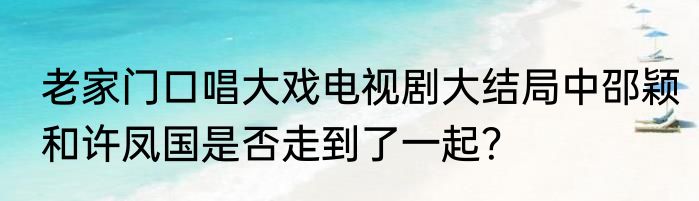 老家门口唱大戏电视剧大结局中邵颖和许凤国是否走到了一起？