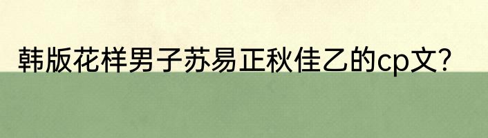 韩版花样男子苏易正秋佳乙的cp文？
