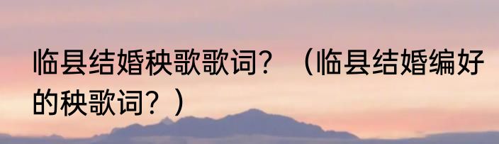 临县结婚秧歌歌词？（临县结婚编好的秧歌词？）
