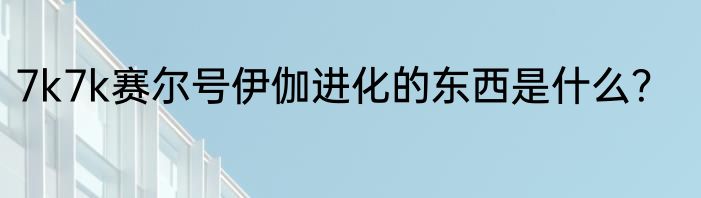 7k7k赛尔号伊伽进化的东西是什么？