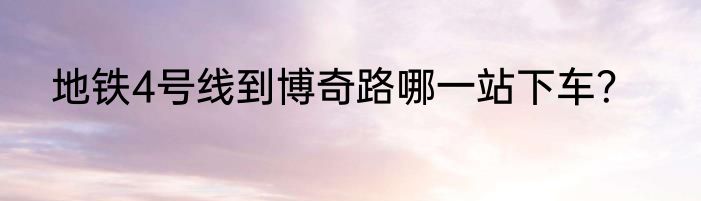 地铁4号线到博奇路哪一站下车？