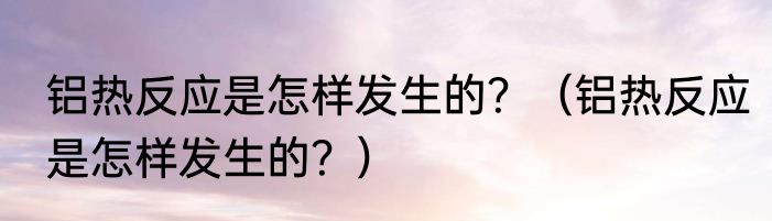 铝热反应是怎样发生的？（铝热反应是怎样发生的？）