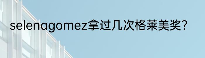 selenagomez拿过几次格莱美奖?