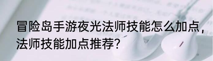冒险岛手游夜光法师技能怎么加点，法师技能加点推荐？