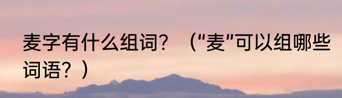 麦字有什么组词？（“麦”可以组哪些词语？）
