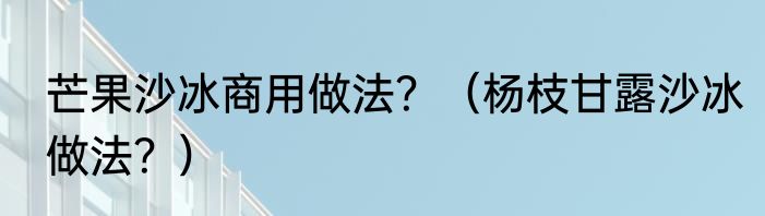 芒果沙冰商用做法？（杨枝甘露沙冰做法？）