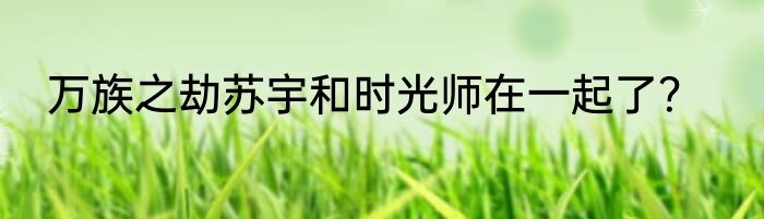 万族之劫苏宇和时光师在一起了？