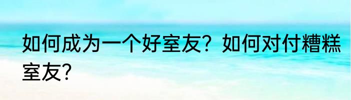 如何成为一个好室友？如何对付糟糕室友？