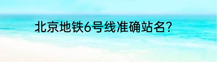 北京地铁6号线准确站名？