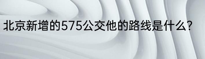 北京新增的575公交他的路线是什么？