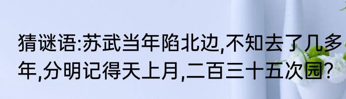 猜谜语:苏武当年陷北边,不知去了几多年,分明记得天上月,二百三十五次园？