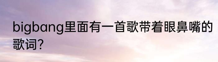 bigbang里面有一首歌带着眼鼻嘴的歌词？