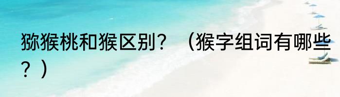 猕猴桃和猴区别？（猴字组词有哪些？）