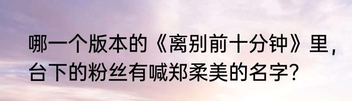 哪一个版本的《离别前十分钟》里，台下的粉丝有喊郑柔美的名字？