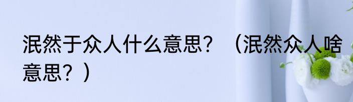 泯然于众人什么意思？（泯然众人啥意思？）
