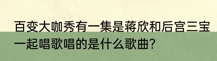 百变大咖秀有一集是蒋欣和后宫三宝一起唱歌唱的是什么歌曲？
