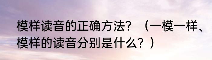 模样读音的正确方法？（一模一样、模样的读音分别是什么？）