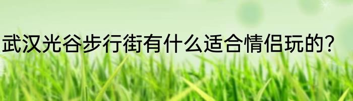 武汉光谷步行街有什么适合情侣玩的？