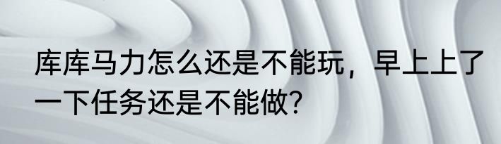 库库马力怎么还是不能玩，早上上了一下任务还是不能做？