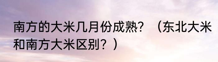 南方的大米几月份成熟？（东北大米和南方大米区别？）