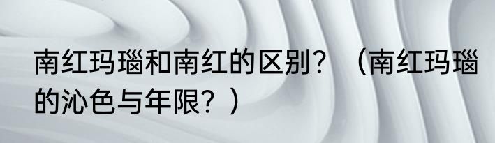 南红玛瑙和南红的区别？（南红玛瑙的沁色与年限？）