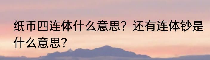 纸币四连体什么意思？还有连体钞是什么意思？