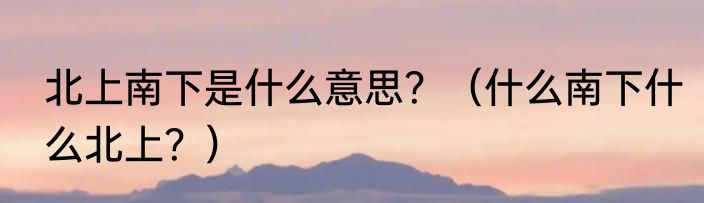 北上南下是什么意思？（什么南下什么北上？）