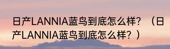 日产LANNIA蓝鸟到底怎么样？（日产LANNIA蓝鸟到底怎么样？）
