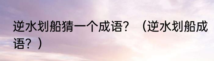 逆水划船猜一个成语？（逆水划船成语？）