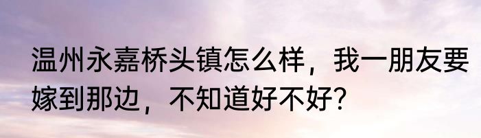 温州永嘉桥头镇怎么样，我一朋友要嫁到那边，不知道好不好？