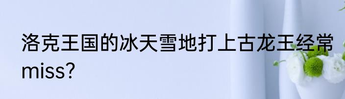 洛克王国的冰天雪地打上古龙王经常miss？