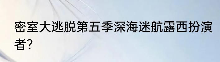 密室大逃脱第五季深海迷航露西扮演者？