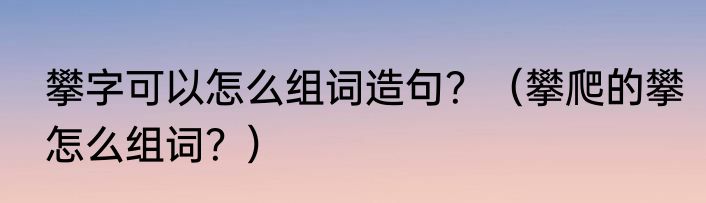 攀字可以怎么组词造句？（攀爬的攀怎么组词？）