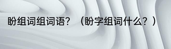 盼组词组词语？（盼字组词什么？）