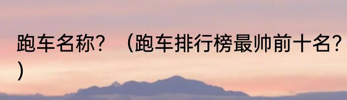 跑车名称？（跑车排行榜最帅前十名？）