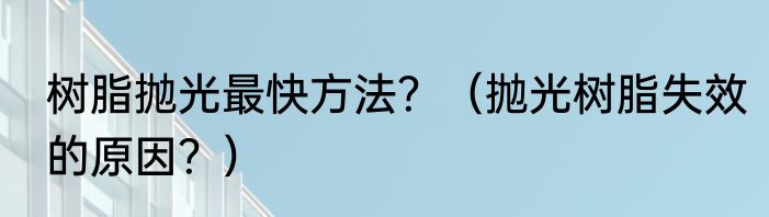 树脂抛光最快方法？（抛光树脂失效的原因？）
