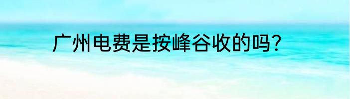 广州电费是按峰谷收的吗？