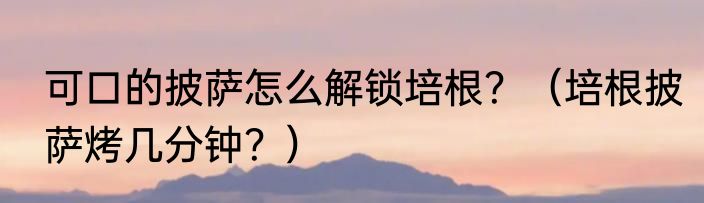 可口的披萨怎么解锁培根？（培根披萨烤几分钟？）
