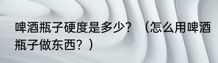 啤酒瓶子硬度是多少？（怎么用啤酒瓶子做东西？）