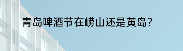 青岛啤酒节在崂山还是黄岛？