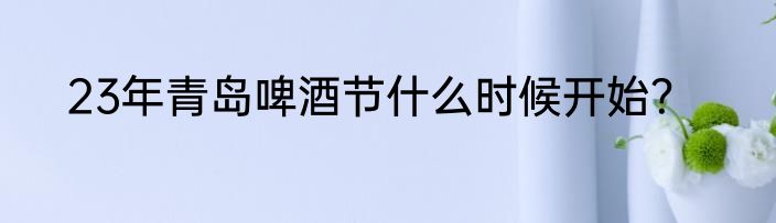 23年青岛啤酒节什么时候开始？