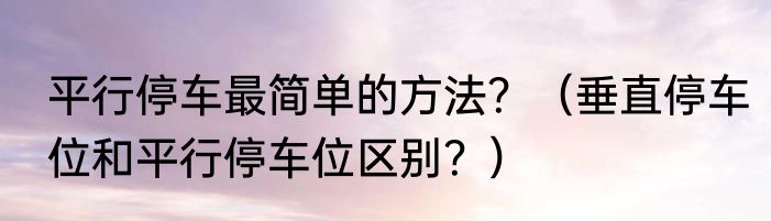 平行停车最简单的方法？（垂直停车位和平行停车位区别？）