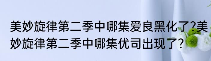 美妙旋律第二季中哪集爱良黑化了?美妙旋律第二季中哪集优司出现了？