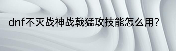 dnf不灭战神战戟猛攻技能怎么用？