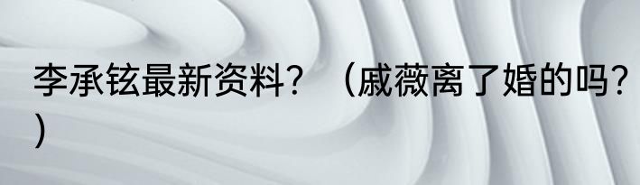 李承铉最新资料？（戚薇离了婚的吗？）