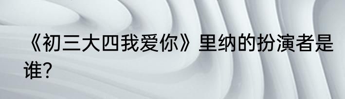 《初三大四我爱你》里纳的扮演者是谁？