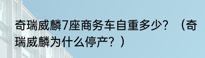 奇瑞威麟7座商务车自重多少？（奇瑞威麟为什么停产？）